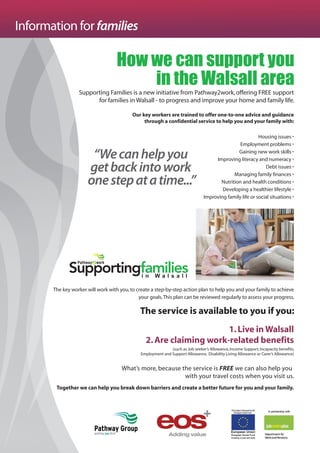 How we can support you
in the Walsall area
Information for families
“Wecanhelpyou
getbackintowork
onestepatatime...”
Supporting Families is a new initiative from Pathway2work,offering FREE support
for families in Walsall - to progress and improve your home and family life.
Our key workers are trained to offer one-to-one advice and guidance
through a confidential service to help you and your family with:
Housing issues •
Employment problems •
Gaining new work skills •
Improving literacy and numeracy •
Debt issues •
Managing family finances •
Nutrition and health conditions •
Developing a healthier lifestyle •
Improving family life or social situations •
The key worker will work with you,to create a step-by-step action plan to help you and your family to achieve
your goals.This plan can be reviewed regularly to assess your progress.
The service is available to you if you:
1.Live in Walsall
2.Are claiming work-related benefits
(such as Job seeker’s Allowance,Income Support,Incapacity benefits,
Employment and Support Allowance, Disability Living Allowance or Carer’s Allowance)
What’s more, because the service is FREE we can also help you
with your travel costs when you visit us.
Together we can help you break down barriers and create a better future for you and your family.
 