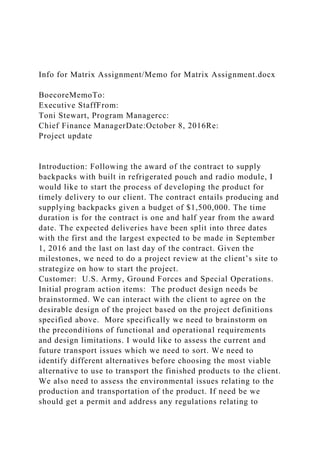 Info for Matrix Assignment/Memo for Matrix Assignment.docx
BoecoreMemoTo:
Executive StaffFrom:
Toni Stewart, Program Managercc:
Chief Finance ManagerDate:October 8, 2016Re:
Project update
Introduction: Following the award of the contract to supply
backpacks with built in refrigerated pouch and radio module, I
would like to start the process of developing the product for
timely delivery to our client. The contract entails producing and
supplying backpacks given a budget of $1,500,000. The time
duration is for the contract is one and half year from the award
date. The expected deliveries have been split into three dates
with the first and the largest expected to be made in September
1, 2016 and the last on last day of the contract. Given the
milestones, we need to do a project review at the client’s site to
strategize on how to start the project.
Customer: U.S. Army, Ground Forces and Special Operations.
Initial program action items: The product design needs be
brainstormed. We can interact with the client to agree on the
desirable design of the project based on the project definitions
specified above. More specifically we need to brainstorm on
the preconditions of functional and operational requirements
and design limitations. I would like to assess the current and
future transport issues which we need to sort. We need to
identify different alternatives before choosing the most viable
alternative to use to transport the finished products to the client.
We also need to assess the environmental issues relating to the
production and transportation of the product. If need be we
should get a permit and address any regulations relating to
 