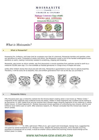 What is Moissanite?
           What is Moissanite?


    Possessing fire, brilliance, and luster that far surpasses even that of a diamond, Moissanite twinkles and sparkles unlike
    any gemstone on earth. Composed of carbon and silicon, the Moissanite crystal is one of the hardest andtoughest known
    elements on earth, making it extremely resistant to scratching, chipping and breaking.

    Moissanite, also known as silicon carbide, was first discovered in minute quantities from particles carried to earth by a
    meteorite 50,000 years ago. It is now available as faceted gemstones in a large array of shapes and sizes.

    Unlike other brilliant stones that cloud and dull with time, Moissanite is guaranteed to never lose its optical properties.
    Therefore, it will be every bit as beautiful, fiery and brilliant generations from now as the day you purchase it.




           Moissanite History

    Fifty thousand years ago a meteorite crashed into the Arizona desert creating what is now known as "Meteor Crater."
    Fragments of this meteorite were scattered across the desert. Hidden in these fragments was a brilliant secret waiting to
    be discovered. In 1893, Nobel-Prize winning scientist Henri Moissan began studying fragments of this meteorite in nearby
    Diablo Canyon. In these fragments Dr. Moissan discovered minute quantities of a shimmering new mineral, with fire and
    brilliance never before seen on earth. After extensive research, Dr. Moissan concluded that this mineral was made of
    silicon carbide.




                                 In 1905, well-known Tiffany & Co. gem expert and mineralogist, George Kunz, suggested the
    new jewel be named moissanite in Dr. Moissan's honor. Despite this amazing discovery, since naturally occurring
    quantities of moissanite are so small, it would be another century before this stunning mineral would emerge as the
    brilliant jewel it is today.


                                   WWW.NATHAAN-GEM-JEWELRY.COM
 