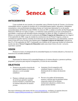 ANTECEDENTES
Como resultado de una consulta a la comunidad, entre el Distrito Escolar de Toronto y las diversas
comunidades etnicas, un grupo de miembros de la comunidad hispana (padres, educadores, trabajadores
comunitarios y otros profesionales) decidieron formar un Comite para representar la voz de nuestra
comunidad dentro del Distrito Escolar (TDSB). En Junio de 2005, se adopto el nombre de Red Hispana de
Educacion, SSEN por sus siglas en ingles, y se realizaron varias reuniones en las que se discutieron las
necesidades y situaciones que afectaban nuestra comunidad. En Marzo de 2006, se estableció la Vision y
Mision y se acordó trabajar en pro de la realizacion del Primer Congreso de Educacion que tuvo lugar el
23 de septiembre de 2006. Luego de estudiar las conclusiones de este Primer Congreso y tomar en
consideracion aquellos factores causantes de la desercion que más impactaron a los participantes, resolvió
tomar el tema del Acoso Escolar como bandera para el Segundo Congreso de Educación, realizado los
dias 22 y 23 de septiembre de 2007. Continuando con el análisis de las causas que inciden en la deserción
escolar este año el Tercer Congreso de Educación tendrá como tema Cultura Escolar: inclusión,
seguridad y equidad.
VISION
Promover el éxito y la integración de la comunidad hispana en el sistema educativo y favorecer su
inserción en la sociedad canadiense.
MISION
Representar los intereses de la comunidad hispana en el sistema educativo y promover políticas,
programas y proyectos para mejorar la integración y el éxito de esta comunidad.
OBJETIVOS
 Promover una asertiva inserción de
la comunidad hispana en el sistema
educativo y en la sociedad
canadiense
 Aumentar el nivel competitivo del
estudiante hispano y contribuir a la
disminución de los indices de deserción
escolar
 Plantear y defender una estrategia
de acción que garantice equidad,
recursos humanos y materiales para
la continua educación de nuestros
jovenes
 Proveer a los padres de herramientas,
resursos y técnicas que les permitan sortear
situaciones dentro de las distintas
instituciones educativas y dentro de su
propio entorno familiar
Para mayor informacion visite nuestra web site www.ssencanada.org , escribanos a la siguiente direccion
electronica congreso2008@ssencanada.org o contactenos directamente a (416) 999 6111:
 