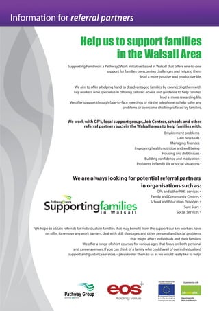 Information for referral partners
Help us to support families
in the Walsall Area
Supporting Families is a Pathway2Work initiative based in Walsall that offers one-to-one
support for families overcoming challenges and helping them
lead a more positive and productive life.
We aim to offer a helping hand to disadvantaged families by connecting them with
key workers who specialise in offering tailored advice and guidance to help families
lead a more rewarding life.
We offer support through face-to-face meetings or via the telephone to help solve any
problems or overcome challenges faced by families.
We work with GP's,local support groups,Job Centres,schools and other
referral partners such in the Walsall areas to help families with:
Employment problems •
Gain new skills •
Managing finances •
Improving health,nutrition and well being •
Housing and debt issues •
Building confidence and motivation •
Problems in family life or social situations •
We are always looking for potential referral partners
in organisations such as:
GPs and other NHS services •
Family and Community Centres •
School and Education Providers •
Sure Start •
Social Services •
We hope to obtain referrals for individuals in families that may benefit from the support our key workers have
on offer,to remove any work barriers,deal with skill shortages,and other personal and social problems
that might affect individuals and their families.
We offer a range of short courses,for various ages that focus on both personal
and career avenues.If you can think of a family who could avail of our individualised
support and guidance services – please refer them to us as we would really like to help!
 