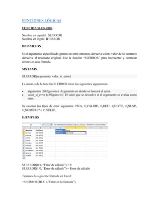 FUNCIONES LÓGICAS
FUNCION SI.ERROR
Nombre en español: SI.ERROR
Nombre en inglés: IF.ERROR
DEFINICION
Si el argumento especificado genera un error entonces devuelve cierto valor de lo contrario
devuelve el resultado original. Use la función “SI.ERROR” para interceptar y controlar
errores en una fórmula.
SINTAXIS
SI.ERROR(argumento; valor_si_error)
La sintaxis de la función SI.ERROR tiene los siguientes argumentos:
 argumento (Obligatorio): Argumento en donde se buscará el error.
 valor_si_error (Obligatorio): El valor que se devuelve si el argumento se evalúa como
error.
Se evalúan los tipos de error siguientes: #N/A, #¡VALOR!, #¡REF!, #¡DIV/0!, #¡NUM!,
#¿NOMBRE? o #¡NULO!.
EJEMPLOS
SI.ERROR(0/1, “Error de cálculo”) = 0
SI.ERROR(1/0, “Error de cálculo”) = Error de cálculo
Tenemos la siguiente fórmula en Excel:
=SI.ERROR(B1/C1,”Error en la fórmula”)
 