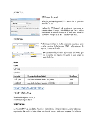 SINTAXIS
AÑO(núm_de_serie)
Núm_de_serie (obligatorio): La fecha de la que será
devuelto el año.
La función AÑO devolverá un número entero que se
encontrará en el rango 1900-9999 ya que Excel utiliza
un sistema de fechas basado en el año 1900 donde la
fecha más antigua es el día 1 de enero de 1900.
EJEMPLO
Podemos especificar la fecha como una cadena de texto
en el argumento de la función AÑO y obtendremos de
regreso el número de año:
De igual manera podemos especificar una fecha que
se encuentre en alguna otra celda y que tenga un
dato de fecha.
Datos
Fecha
5/7/2008
5/7/2010
Fórmula Descripción (resultado) Resultado
=AÑO(A3) Año de la fecha en la cela A3 (2008) 2008
=AÑO(A4) Año de la fecha en la celda A4 (2010) 2010
FUNCIONES MATEMÁTICAS
FUNCION SUMA
Nombre en español: SUMA
Nombre en inglés: SUM
DEFINICION
La función SUMA, una de las funciones matemáticas y trigonométricas, suma todos sus
argumentos. Devuelve el subtotal de una lista de valores aplicando la operación indicada.
 