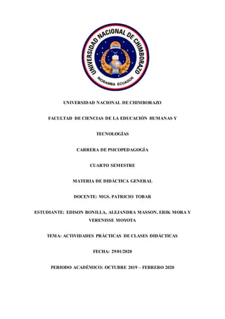UNIVERSIDAD NACIONAL DE CHIMBORAZO
FACULTAD DE CIENCIAS DE LA EDUCACIÓN HUMANAS Y
TECNOLOGÍAS
CARRERA DE PSICOPEDAGOGÍA
CUARTO SEMESTRE
MATERIA DE DIDÁCTICA GENERAL
DOCENTE: MGS. PATRICIO TOBAR
ESTUDIANTE: EDISON BONILLA, ALEJANDRA MASSON, ERIK MORA Y
VERENISSE MOYOTA
TEMA: ACTIVIDADES PRÁCTICAS DE CLASES DIDÁCTICAS
FECHA: 29/01/2020
PERIODO ACADÉMICO: OCTUBRE 2019 – FEBRERO 2020
 