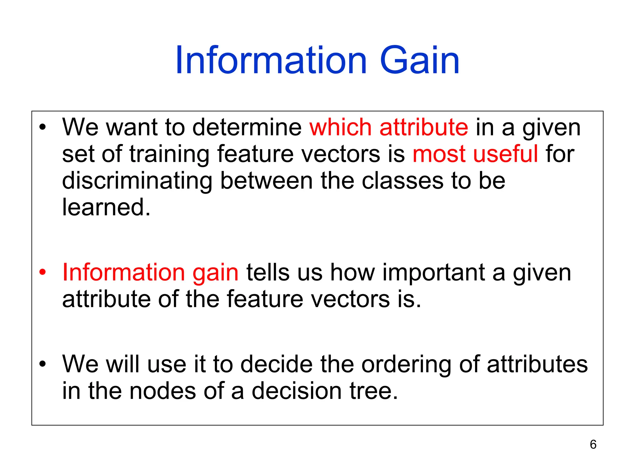 6
Information Gain
• We want to determine which attribute in a given
set of training feature vectors is most useful for
discriminating between the classes to be
learned.
• Information gain tells us how important a given
attribute of the feature vectors is.
• We will use it to decide the ordering of attributes
in the nodes of a decision tree.
 