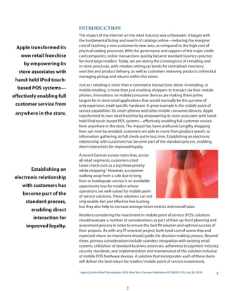 iNtRODuCtiON
                            The impact of the Internet on the retail industry was unforeseen. It began with
                            the fundamental listing and search of catalogs online—reducing the marginal
                            cost of reaching a new customer to near zero, as compared to the high cost of
 Apple transformed its
                            physical catalog processes. With the governance and support of the major credit
    own retail franchise    card companies, online transactions quickly became standard business practice
                            for most large retailers. Today, we are seeing the convergence of i-retailing and
     by empowering its      in-store processes, with retailers setting up kiosks for centralized inventory
   store associates with    searches and product delivery, as well as customers reserving products online but
                            managing pickup and returns within the stores.
 hand-held iPod touch-
                            Just as i-retailing is more than e-commerce transactions alone, m-retailing, or
  based POS systems—        mobile retailing, is more than just enabling shoppers to transact via their mobile
effectively enabling full   phones. Innovations on mobile consumer devices are making them prime
                            targets for in-store retail applications that would normally be the purview of
 customer service from      only expensive, retail-specific hardware. A great example is the mobile point of
                            service capabilities for smart phones and other mobile consumer devices. Apple
 anywhere in the store.     transformed its own retail franchise by empowering its store associates with hand-
                            held iPod touch-based POS systems—effectively enabling full customer service
                            from anywhere in the store. The impact has been profound. Lengthy shopping
                            lines can now be avoided; customers are able to move from product search, to
                            information gathering, to full check-out in less time. Establishing an electronic
                            relationship with customers has become part of the standard process, enabling
                            direct interaction for improved loyalty.

                            A recent Gartner survey notes that, across
                            all retail segments, customers cited
                            faster check-outs as a top three priority
        Establishing an     while shopping.1 However, a customer
 electronic relationship    walking away from a sale due to long
                            lines or inadequate service is an avoidable
    with customers has      opportunity loss for retailers whose
                            operations are well-suited for mobile point
    become part of the      of service solutions. These solutions can not
      standard process,     only enable fast and effective line busting,
                            but they also help to increase average ticket metrics and overall sales.
        enabling direct
                            Retailers considering the investment in mobile point of service (POS) solutions
         interaction for    should evaluate a number of considerations as part of their up-front planning and
      improved loyalty.     assessment process in order to ensure the best fit solution and optimal success of
                            their projects. As with any IT-oriented project, both total cost of ownership and
                            expected return on investment should guide the decision-making process. Beyond
                            these, primary considerations include seamless integration with existing retail
                            systems, utilization of standard business processes, adherence to payment industry
                            security standards, and implementation and maintenance of the solution inclusive
                            of mobile POS hardware devices. A solution that incorporates each of these items
                            will deliver the best return for retailers’ mobile point of service investments.

                            1
                                Hype Cycle for Retail Technologies 2010, Mim Burt, Gartner Publication ID G00201570, July 26, 2010   2



                                                                     2
 