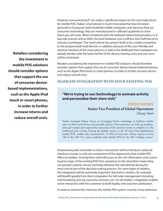 However, consumerizing IT can make a significant impact on the cost implications
                           for mobile POS. Today’s smart phone is much more powerful than the latest
                           generation of purpose-built handheld mobile computers and, because they are
                           consumer technology, they are manufactured in sufficient quantities to drive
                           down per unit costs. When combined with the hardware sleeve that provides a 2-d
                           barcode scanner and an MSR, the total hardware cost is still less than half that of its
                           industry counterpart. The smart phone has proven itself to be a viable competitor
                           to the purpose built retail devices. In addition, because of the user-friendly and
                           intuitive interface of the smart phones as well as the likelihood that employees are
  Retailers considering    already familiar with the look and feel of the device, training costs and user error
                           will be minimized.
      the investment in
                           Retailers considering the investment in mobile POS solutions should therefore
  mobile POS solutions
                           consider options that support the use of consumer device-based implementations,
should consider options    such as the Apple iPod touch or smart phones, in order to further increase returns
                           and reduce overall costs.
   that support the use
   of consumer device-     SEaMLESS iNtEGRatiON witH yOuR ExiStiNG POS
based implementations,
 such as the Apple iPod            “We’re trying to use [technology] to animate activity
 touch or smart phones,            and personalize their store visit.”
     in order to further                                                                 StEvE FiNNEy
                                                               Senior vice President of Global Operations
   increase returns and                                                                        Disney Store
   reduce overall costs.
                                   Newly revamped Disney Stores are leveraging Oracle technology to facilitate mobile
                                   sales via iPod touch devices and portable printers. Store associates can look up products,
                                   print gift receipts and suspend the transaction if the customer needs to complete it at the
                                   traditional point of sale. During the holiday season, in the 40 stores that implemented
                                   mobile POS, mobile sales accounted for 15-18% of total sales. Disney expects to have
                                   140 of the 200 U.S. stores outfitted with mobile POS by the 2011 holiday season.3



                           Empowering sales associates to close a transaction without being at a physical
                           checkout counter is only one component of the opportunity that mobile POS
                           offers to retailers. Arming them with full access to the rich information and custom
                           business logic of the existing POS from anywhere on the shop floor means they
                           can provide superior service and help influence the sale directly during the
                           most critical part of the decision-making process. For some types of retailers,
                           this integration will be extremely important. Electronics retailers, for example,
                           will benefit greatly from direct integration for full order management including
                           merchandising, pricing, warranty contracts, etc. For all retailers, integration enables
                           richer interaction with the customer to build loyalty and customer satisfaction.

                           In order to achieve this, however, the mobile POS system must be a true extension

                           3
                               Disney Sees 2.5% Increase in Comp Sales with New Oracle POS, Retail TouchPoints, January 13, 2011   4
 