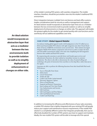 of the retailer’s existing POS system, with seamless integration. The mobile
                           interface, therefore, should be just another view into the retailer’s traditional POS
                           environment.

                           Direct integration between multiple front-end devices and back office systems
                           implies considerations both for security as well as management and support.
                           An ideal solution would incorporate an abstraction layer that acts as a mediator
                           between the two environments both to provide isolation as well as to simplify
                           deployment of enhancements or changes on either side. This approach will enable
                           the greatest agility for the retailer to get started quickly with core functions and to
                           seamlessly roll out additional capabilities over time.
      An ideal solution
 would incorporate an
                               CASE STUDY: Global Apparel Retailer
 abstraction layer that
                               An industry leading global apparel retailer with headquarters in the US rolled out an
    acts as a mediator         iPod touch-based mobile POS solution with tight integration into their Oracle Retail
                               Point of Service (ORPOS) environment across several stores. Their solution leveraged
      between the two          Infogain’s Mobile POS solution components and services in order to isolate the back-
                               end and mobile environments while at the same time simplifying the full integration
   environments both           between their mobile and fixed POS systems.

   to provide isolation        By empowering sales associates to provide better and broader guest services and
                               administrative functions, the client realized an immediate increase in customer
  as well as to simplify       satisfaction. The client is also able to demonstrate the value of assisted selling and
                               tendering at the point of interaction from anywhere on the shop floor, rather than just at
        deployment of          the register.
                               Associates are able to perform the following functions from their hand-held iPod touch
     enhancements or           POS devices:
changes on either side.        l Scan or Manually Enter Items
                               l Delete Items
                               l Cancel Transactions
                               l Tender the Sale
                               l Credit Card Tender (swipe/manual)
                               l Electronic Signature Capture
                               l Print or Email Receipt
                               l Suspend and Retrieve Transactions
                               l Item Lookup and View Item Details
                               l User Authentication and Security
                               l Gift Card Issue
                               l Gift Card Inquiry and Print Balance
                               l Gift Card Reload and Activation
                               l	 Credit Card Hard Stop




                           In addition to increasing the efficiency and effectiveness of your sales associates,
                           a mobile POS solution that is tightly integrated with your existing POS will greatly
                           reduce your support and maintenance resource requirements. If the mobile POS
                           solution is a completely different system that integrates peripherally, then you’ve
                           effectively doubled the number of POS systems you have to support and maintain.
                           Ideally, the new mobile POS system will be able to leverage all of the special
                                                                                                                            5
 