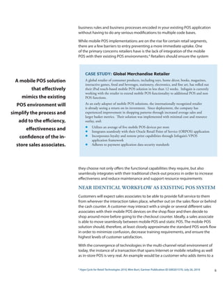business rules and business processes encoded in your existing POS application
                            without having to do any serious modifications to multiple code bases.

                            While mobile POS implementations are on the rise for certain retail segments,
                            there are a few barriers to entry preventing a more immediate uptake. One
                            of the primary concerns retailers have is the lack of integration of the mobile
                            POS with their existing POS environments.4 Retailers should ensure the system



                                    CASE STUDY: Global Merchandise Retailer
 A mobile POS solution              A global retailer of consumer products, including toys, home décor, books, magazines,
                                    interactive games, food and beverages, stationery, electronics, and fine art, has rolled out
         that effectively           their iPod touch-based mobile POS solution in less than 12 weeks. Infogain is currently
                                    working with the retailer to extend mobile POS functionality to additional POS and non
    mimics the existing             POS functions.

  POS environment will              As an early adopter of mobile POS solutions, the internationally recognized retailer
                                    is already seeing a return on its investment. Since deployment, the company has
simplify the process and            experienced improvement in shopping patterns through increased average sales and
                                    larger basket metrics. Their solution was implemented with minimal cost and resource
   add to the efficiency,           outlay, and:
                                    l    Utilizes an average of five mobile POS devices per store
      effectiveness and             l    Integrates seamlessly with their Oracle Retail Point of Service (ORPOS) application
   confidence of the in-            l    Incorporates loyalty and remote print capabilities through Infogain’s VPOS
                                         application framework
  store sales associates.           l    Adheres to payment application data security standards




                            they choose not only offers the functional capabilities they require, but also
                            seamlessly integrates with their traditional check-out process in order to increase
                            effectiveness and reduce maintenance and support resource requirements

                            NEaR iDENtiCaL wORkFLOw aS ExiStiNG POS SyStEM
                            Customers will expect sales associates to be able to provide full service to them
                            from wherever the interaction takes place, whether out on the sales floor or behind
                            the cash counter. A customer may interact with a single or several different sales
                            associates with their mobile POS devices on the shop floor and then decide to
                            shop around more before going to the checkout counter. Ideally, a sales associate
                            is able to move seamlessly between mobile POS and static POS. The mobile POS
                            solution should, therefore, at least closely approximate the standard POS work flow
                            in order to minimize confusion, decrease training requirements, and ensure the
                            highest levels of customer satisfaction.

                            With the convergence of technologies in the multi-channel retail environment of
                            today, the instance of a transaction that spans Internet or mobile retailing as well
                            as in-store POS is very real. An example would be a customer who adds items to a


                            4
                                Hype Cycle for Retail Technologies 2010, Mim Burt, Gartner Publication ID G00201570, July 26, 2010   6
 