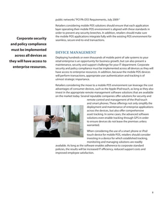 public networks.” PCI PA-DSS Requirements, July 2009 5

                           Retailers considering mobile POS solutions should ensure that each application
                           layer operating their mobile POS environment is aligned with these standards in
                           order to prevent any security breeches. In addition, retailers should make sure
                           the mobile POS applications integrate fully with the existing POS environment for
    Corporate security     seamless, secure end-to-end transactions.
and policy compliance
 must be implemented
                           DEviCE MaNaGEMENt
   across all devices as   Deploying hundreds or even thousands of mobile point of sale systems to your
they will have access to   retail enterprise is an opportunity for business growth, but can also present a
                           maintenance, security and support challenge for your IT department. Corporate
  enterprise resources.    security and policy compliance must be implemented across all devices as they will
                           have access to enterprise resources. In addition, because the mobile POS devices
                           will perform transactions, appropriate user authentication and tracking is of
                           utmost strategic importance.

                           Retailers considering the move to a mobile POS environment can leverage the cost
                           advantages of consumer devices, such as the Apple iPod touch, as long as they also
                           invest in the appropriate remote management software solutions that are available
                           on the market today. Several reputable companies offer solutions for security and
                                                       remote control and management of the iPod touch
                                                       and smart phones. These offerings not only simplify the
                                                       deployment and maintenance of enterprise applications
                                                       across the devices, but also offer comprehensive
                                                       asset tracking. In some cases, the advanced software
                                                       solutions even enable tracking through GPS in order
                                                       to ensure devices do not leave the premises unless
                                                       warranted.

                                                         When considering the use of a smart phone or iPod
                                                         touch device for mobile POS, retailers should consider
                                                         investing in a device for which established tracking,
                                                         monitoring and managing solutions are readily
                           available. As long as the software enables adherence to corporate standard
                           policies, the results will be increased IT efficiency, reduced support costs and
                           improved employee satisfaction.




                                                                                                                  8
 