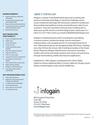 BUSINESS BENEFITS                       About InfogAIn
l	 Improve customer satisfaction
   and loyalty                          Infogain is a leader in the Mobile Retail space and is working with
l	 Increase sales conversion rates      partners to leverage technology to solve these challenges and to
   and average tickets
                                        create competitive advantage. We have proven solutions in production
l	 Boost sales associate productivity
l	 Increase point of service capacity   that are delivering significant and documented business value for our
   without using floor space            customers. If you are interested in learning more or talking with us
l	 Reduce time to value                 about your specific business and technology projects, please give us a
                                        call at 512-237-7746 or send us an email to MobileRetail@infogain.com.
RICH TRANSACTION
FUNCTIONALITY
l	 Scan or manually enter items
                                        Infogain is a leading business and IT consulting firm specializing
l	 Delete items                         in business process, architecture design, end-to-end project
l	 Cancel transaction                   implementation, and managed services. Its international practice of
l	 Tender the sale                      over 1000 professionals has served approximately 300 clients, including
l	 Credit card tender (swipe/
   manual)                              more than 50 from the Fortune 500. A Gold level member of the Oracle
l	 Electronic signature capture         Partner Network, Infogain’s Retail Practice is focused on providing
l	 Chip and Pin (2011)                  retailers with end-to-end Oracle solutions, from stores and ecommerce,
l	 Print or e‐mail receipt
                                        through merchandising, mobile and enterprise applications.
l	 Suspend and retrieve transactions
l	 Item look‐up and view item
   details                              Established in 1990, Infogain is headquartered in Silicon Valley,
l	 User authentication and security     California, and has additional offices in Irvine, California, Chicago, Austin,
l	 Build a ‘phone package’
                                        Atlanta, United Kingdom, India, and the Middle East.
l	 Mobile or wireless back haul
l	 Scan item, create contract,
   activate SIM


WHY INFOGAIN MOBILE POS?
l	 Deep retail experience
l	 Alignment with Oracle product
   strategy and roadmap
l	 In-depth product knowledge
l	 Proven best practices
l	 Faster roll-out, not just pilot
l	 Competitive pricing




                                        8834 Capitol of Texas Hwy
                                        Suite 280
                                        Austin, TX 78759
                                        512-237-7746 Phone
                                        www.Infogain.com


                                        All trademarks, trade names, service marks and logos referenced herein belong to their respective companies
                                        © Copyright Infogain Corporation, 2010. All rights reserved.
                                                                                                                                       WP100 02/11    9
 