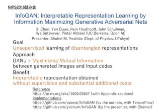 InfoGAN: Interpretable Representation Learning by
Information Maximizing Generative Adversarial Nets
Xi Chen, Yan Duan, Rein Houthooft, John Schulman,
Ilya Sutskever, Pieter Abbeel (UC Berkeley, Open AI)
Presenter: Shuhei M. Yoshida (Dept. of Physics, UTokyo)
Unsupervised learning of disentangled representations
Goal
GANs + Maximizing Mutual Information
between generated images and input codes
Approach
Benefit
Interpretable representation obtained
without supervision and substantial additional costs
Reference
https://arxiv.org/abs/1606.03657 (with Appendix sections)
Implementations
https://github.com/openai/InfoGAN (by the authors, with TensorFlow)
https://github.com/yoshum/InfoGAN (by the presenter, with Chainer)
NIPS2016読み会
 