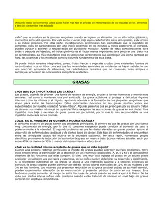 Utilizando estos conocimientos usted puede hacer mas fácil el proceso de interpretación de las etiquetas de los alimentos
y será un consumidor mas educado




valle” que se produce en la glucosa sanguínea cuando se ingiere un alimento con un alto índice glicémico,
momentos antes del ejercicio. Por esta razón, cuando elija algún carbohidrato antes del ejercicio, este atento
a su índice glicémico. Por otra parte, investigaciones preliminares han demostrado que la ingestión de
alimentos ricos en carbohidratos con alto índice glicémico en los minutos u horas posteriores al ejercicio,
pueden ayudar a acelerar la recuperación del glucogéno muscular. Aparte de estas consideraciones para
antes y después del ejercicio, el índice glicémico es el factor menos importante para preparar una dieta rica
en carbohidratos. Lo más importante está en seleccionar carbohidratos que contengan una cierta cantidad de
fibra, las vitaminas y los minerales como la columna fundamental de esta dieta.

Se puede incluir cereales integrantes, panes, frutas frescas y vegetales crudos como excelentes fuentes de
carbohidratos ricos en fibra. Una vez que las necesidades esenciales de nutrientes se hayan satisfecho con
una selección apropiada de alimentos, los carbohidratos restantes que se consuman, sean simples o
complejos, proveerán las necesidades energéticas restantes.



                                                    GRASAS

¿POR QUE SON IMPORTANTES LAS GRASAS?
Las grasas, además de proveer una forma de reserva de energía, ayudan a formar hormonas y membranas
celulares, así como a mantener una piel saludable. La grasa acolchona y protege a delicados órganos
internos como los riñones y el hígado, ayudando además a la formación de las plaquetas sanguíneas que
sirven para evitar las hemorragias. Estas importantes funciones de las grasas muchas veces son
subestimadas por nuestra sociedad “graso-fóbica”. Algunas personas que se preocupan por su salud y tratan
de obtener sus niveles máximos de capacidad física exageran las restricciones de grasas en sus dietas. Una
ingestión muy baja o excesiva de grasa puede ser perjudicial, por lo que lo más recomendable es una
ingestión moderada de las mismas.

¿CUAL ES EL PROBLEMA DE CONSUMIR MUCHAS GRASAS?
El consumo excesivo de grasas tienen dos problemas principales. El primero es que las grasas son una fuente
muy concentrada de energía, por lo que su consumo exagerado puede conducir al aumento de peso y
posteriormente a la obesidad. El segundo problema es que las dietas elevadas en grasas pueden ayudar al
desarrollo de enfermedades cardíacas y de ciertos tipos de cáncer. Este tipo de enfermedades se encuentran
entre las principales causas de muerte en la sociedad occidental. Por esta razón, numerosos grupos
científicos promueven la reducción del contenido de grasa en nuestra dieta, (cuyos valores actuales están por
sobre 40%) a niveles de 30% o menos del requerimiento calórico total.

¿Cuál es la cantidad mínima aceptable de grasas que se debe ingerir?
Cuando una persona restringe demasiado la ingesta de grasas pueden aparecer diversos problemas. Entre
éstos encontramos la disminución de la absorción de las vitaminas liposolubles (A, D, E y K) y el consecuente
deterioro de las funciones que ellas cumplen. Si bien, una muy baja ingesta de grasas en un adulto puede
ocasionar inicialmente una piel seca y escamosa, en los niños pueden deteriorar su desarrollo y crecimiento.
Si la restricción nutricional de las grasas se asocia a una restricción calórica y a sesiones excesivas de
ejercicio, la grasa corporal puede disminuir por debajo de los valores esenciales de 12% en las mujeres y de
3% en los hombres. Las mujeres que presentan reducción de su grasa corporal debajo de su nivel esencial,
pueden experimentar alteración de su menstruación y presentar pérdida de calcio en sus huesos. Este
fenómeno puede aumentar el riesgo de sufrir fracturas de estrés cuando se realiza ejercicio físico. Se ha
visto que ciertos atletas sufren este problema cuando están tratando de obtener un nivel bajo de grasas
corporal con objetivos competitivos.
 