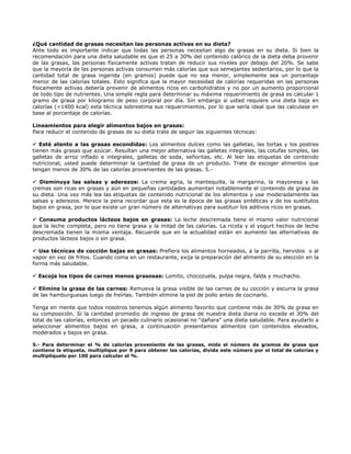 ¿Qué cantidad de grasas necesitan las personas activas en su dieta?
Ante todo es importante indicar que todas las personas necesitan algo de grasas en su dieta. Si bien la
recomendación para una dieta saludable es que el 25 a 30% del contenido calórico de la dieta deba provenir
de las grasas, las personas físicamente activas tratan de reducir sus niveles por debajo del 20%. Se sabe
que la mayoría de las personas activas consumen más calorías que sus semejantes sedentarios, por lo que la
cantidad total de grasa ingerida (en gramos) puede que no sea menor, simplemente sea un porcentaje
menor de las calorías totales. Esto significa que la mayor necesidad de calorías requeridas en las personas
físicamente activas debería provenir de alimentos ricos en carbohidratos y no por un aumento proporcional
de todo tipo de nutrientes. Una simple regla para determinar su máxima requerimiento de grasa es calcular 1
gramo de grasa por kilogramo de peso corporal por día. Sin embargo si usted requiere una dieta baja en
calorías (<1400 kcal) esta técnica sobrestima sus requerimientos, por lo que sería ideal que las calculase en
base al porcentaje de calorías.

Lineamientos para elegir alimentos bajos en grasas:
Para reducir el contenido de grasas de su dieta trate de seguir las siguientes técnicas:

   Esté atento a las grasas escondidas: Los alimentos dulces como las galletas, las tortas y los postres
tienen más grasas que azúcar. Resultan una mejor alternativa las galletas integrales, las cotufas simples, las
galletas de arroz inflado e integrales, galletas de soda, señoritas, etc. Al leer las etiquetas de contenido
nutricional, usted puede determinar la cantidad de grasa de un producto. Trate de escoger alimentos que
tengan menos de 30% de las calorías provenientes de las grasas. 5.-

   Disminuya las salsas y aderezos: La crema agria, la mantequilla, la margarina, la mayonesa y las
cremas son ricas en grasas y aún en pequeñas cantidades aumentan notablemente el contenido de grasa de
su dieta. Una vez más lea las etiquetas de contenido nutricional de los alimentos y use moderadamente las
salsas y aderezos. Merece la pena recordar que esta es la época de las grasas sintéticas y de los sustitutos
bajos en grasa, por lo que existe un gran número de alternativas para sustituir los aditivos ricos en grasas.

  Consuma productos lácteos bajos en grasas: La leche descremada tiene el mismo valor nutricional
que la leche completa, pero no tiene grasa y la mitad de las calorías. La ricota y el yogurt hechos de leche
descremada tienen la misma ventaja. Recuerde que en la actualidad están en aumento las alternativas de
productos lácteos bajos o sin grasa.

   Use técnicas de cocción bajas en grasas: Prefiera los alimentos horneados, a la parrilla, hervidos o al
vapor en vez de fritos. Cuando coma en un restaurante, exija la preparación del alimento de su elección en la
forma más saludable.

  Escoja los tipos de carnes menos grasosas: Lomito, chocozuela, pulpa negra, falda y muchacho.

  Elimine la grasa de las carnes: Remueva la grasa visible de las carnes de su cocción y escurra la grasa
de las hamburguesas luego de freírlas. También elimine la piel de pollo antes de cocinarlo.

Tenga en mente que todos nosotros tenemos algún alimento favorito que contiene más de 30% de grasa en
su composición. Si la cantidad promedio de ingreso de grasa de nuestra dieta diaria no excede el 30% del
total de las calorías, entonces un pecado culinario ocasional no “dañara” una dieta saludable. Para ayudarlo a
seleccionar alimentos bajos en grasa, a continuación presentamos alimentos con contenidos elevados,
moderados y bajos en grasa.

5.- Para determinar el % de calorías proveniente de las grasas, mida el número de gramos de grasa que
contiene la etiqueta, multiplique por 9 para obtener las calorías, divida este número por el total de calorías y
multiplíquelo por 100 para calcular el %.
 