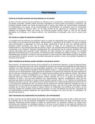 PROTEINAS

¿Cuál es la función primaria de las proteínas en el cuerpo?

Si bien la función primaria de las proteínas se relaciona con el crecimiento, mantenimiento y reparación de
los tejidos corporales, también tienen funciones reguladoras al formar parte de enzimas y hormonas. Las
proteínas también pueden ser fuente de energía para el cuerpo, pero deben ser transformadas inicialmente
en carbohidratos o en grasas. Al ser transformadas en carbohidratos, se consideran como un combustible
importante durante el ejercicio físico. En las fases finales de los ejercicios de resistencia, cuando los
depósitos de glucógeno están casi vacíos, las proteínas pueden aportar hasta un 15% de las calorías
quemadas (sin embargo, si el ingreso calórico y de carbohidrato es adecuado, este nivel es mucho más
bajo).

¿El cuerpo es capaz de almacenar proteínas?

La cantidad extra de proteínas que podamos ingerir no puede ser depositada como proteínas. Una vez que se
han usado en sus funciones de crecimiento, mantenimiento y reparación de los tejidos, el resto es utilizado
como carbohidratos o depositado en forma de grasa. Igualmente la idea de que una cantidad extra de
proteínas pueda aumentar aún más la masa muscular es falsa. Si un programa de ejercicios de
fortalecimiento y una cantidad adecuada de calorías, ingerir una cantidad adicional de proteínas no podrá ser
incorporada a los músculos. Diversas investigaciones han demostrado que se requiere alrededor de 1750
calorías adicionales para aumentar medio kilogramo de masa muscular. Si usted consume una cantidad
adecuada de proteínas pero no de calorías, las proteínas serán utilizadas para obtener energía y no estarán
disponibles para aumentar el músculo. Para incrementar la masa muscular usted deberá practicar programas
que desarrollen la fuerza, consumir una cantidad adecuada de calorías y comer una cantidad moderada (no
excesiva) de proteínas.

¿Qué cantidad de proteínas puede necesitar una persona activa?

Reconociendo las diferentes funciones de las proteínas en el rendimiento deportivo, surge la pregunta lógica
¿Requieren las personas activas de mayor cantidad de proteínas que las personas sedentarias? Este tópico se
mantiene aún bajo discusión por las autoridades sanitarias y los grupos científicos. En la última edición
referente a los requerimientos Dietéticos Recomendamos (R.D.R.) y específicamente sobre este tópico, se
concluye que la recomendación actual sugerida de proteínas (0.8 gramos por kilogramo de peso corporal por
día) es más que suficiente para satisfacer los requerimientos proteicos de las personas activas. Más allá de
esta conclusión, muchos investigadores en el área de nutrición deportiva creen que las personas que
practican ejercicios intensos de larga duración pueden necesitar de 1.0 a 1.5 gramos de proteínas por
kilogramo de peso y por día para satisfacer sus requerimientos. Algunos investigadores creen que las
personas que desean aumentar su masa muscular pueden necesitar entre 1.1 y 1.7 gramos de proteínas por
kilogramo de peso y por día. Esto significa que el requerimiento de un atleta de 68 kilogramos oscila entre 75
y 116 gramos de proteínas por día. La mayoría de los expertos en nutrición deportiva coinciden en que un
consumo de 2.0 a 2.5 gramos de proteínas por kilogramo de peso y por día es muy alto. Este tópico resulta
completo por el hecho de que cuando el ingreso calórico es inadecuado, las proteínas de la dieta y de los
músculos, pueden ser utilizados como fuente de energía, no como “formadores de músculos”. Recuerde que
los requerimientos proteicos dependen del requerimiento energético así como del tipo, la intensidad y la
duración del ejercicio.

¿Son necesarios los suplementos de proteínas y de aminoácidos?

Es bien conocido que las dietas típicas de los países desarrollados contienen entre el 200 y 250% del R.D.R.
de proteínas, por lo que las personas sobrepasan los requerimientos diarios de éstas. Asumiendo que las
personas físicamente activas tengan el doble de requerimiento de proteínas, todavía sus dietas serán
suficientes para satisfacer su necesidad proteica. En el caso de que la dieta no sea capaz de satisfacer los
requerimientos proteicos, es fácil incluir alimentos riscos en estos nutrientes sin la necesidad de consumir
suplementos de proteínas.
 