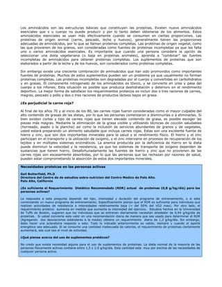 Los aminoácidos son las estructuras básicas que constituyen las proteínas. Existen nueve aminoácidos
esenciales que s u cuerpo no puede producir y por lo tanto deben obtenerse de los alimentos. Estos
aminoácidos esenciales se usan más efectivamente cuando se consumen en ciertas proporciones. Las
proteínas de origen animal (carne, pescado, leche y huevos), generalmente tienen las proporciones
adecuadas de aminoácidos, por lo que se llaman proteínas completas. Las proteínas de origen vegetal, como
las que provienen de los granos, son consideradas como fuentes de proteínas incompletas ya que les falta
uno o varios aminoácidos esenciales. Es importante que cuando una persona considere la opción de
seleccionar una dieta vegetariana (o baja en proteínas animales), aprenda a “combinar” las fuentes
incompletas de aminoácidos para obtener proteínas completas. Los suplementos de proteínas que son
elaborados a partir de la leche y de los huevos, son considerados como proteínas completas.

Sin embargo existe una creciente combinación de aminoácidos que han sido promovidos como importantes
fuentes de proteínas. Muchos de estos suplementos pueden ser un problema ya que usualmente no forman
proteínas completas. Las proteínas incompletas son degradadas por el cuerpo y convertidas en carbohidratos
y en grasas. El componente nitrogenado de los aminoácidos es tóxico, y se convierte en úrea y pasa del
cuerpo a los riñones. Esta situación es posible que produzca deshidratación y deterioro en el rendimiento
deportivo. La mejor forma de satisfacer los requerimientos proteicos es incluir dos o tres raciones de carnes,
magras, pescado o pollo y dos o tres raciones de productos lácteos bajos en grasa.

¿Es perjudicial la carne roja?

Al final de los años 70 y al inicio de los 80, las carnes rojas fueron consideradas como el mayor culpable del
alto contenido de grasas de las dietas, por lo que las personas comenzaron a disminuirlas o a eliminarlas. Si
bien existen cortes y tipo de carnes rojas que tienen elevado contenido de grasa, es posible escoger las
piezas más magras. Mediante la eliminación de la grasa visible y utilizando técnicas de cocción saludables
(horneado, asado o la plancha) así como la inclusión de servicios abundantes de granos y de vegetales,
usted estará preparando un alimento saludable que incluye carnes rojas. Estas son una excelente fuente de
hierro y zinc, que son dos importantes minerales para la salud y el rendimiento físico. El hierro y el zinc
participan en el transporte y la utilización de oxígeno, y el zinc interviene en procesos de recuperación de los
tejidos y en múltiples sistemas enzimáticos. La anemia producida por la deficiencia de hierro en la dieta
puede disminuir la velocidad y la resistencia, ya que los sistemas de transporte de oxígeno dependen de
sustancias que tienen hierro. Desafortunadamente las fuentes de hierro y zinc que no provienen de las
carnes rojas son escasamente absorbidas, por lo que las personas que las rechazan por razones de salud,
pueden estar comprometiendo la absorción de estos dos importantes minerales.

Necesidades proteicas en las personas activas

Gail Butterfield, Ph.D
Directora del Centro de de estudios sobre nutricion del Centro Medico de Palo Alto.
Palo Alto, California

¿Es suficiente el Requerimiento Dietético Recomendado (RDR) actual de proteínas (0,8 g/kg/día) para las
personas activas?

La respuesta a esta pregunta depende del tipo, intensidad y duración del programa de entrenamiento, o si esta
comenzando un nuevo programa de entrenamiento. Específicamente pienso que el RDR es suficiente para individuos que
realizan actividades de resistencia a intensidades relativamente baja (< del 50% del VO2 max). Por otro lado, el
requerimiento proteico aumenta en medida que aumenta la intensidad del ejercicio. Estudios hechos en la Universidad
de Tuffs de Boston, sugieren que los individuos que se entrenan diariamente necesitan alrededor de 0,94 g/kg/día de
proteínas. Si usted convierte este valor en una recomendación diaria de manera que sea usado para determinar el RDR
(Agregando dos desviaciones estándares a la media) obtiene un requerimiento diario de 1,2 g/kg/día. Sin embargo,
debo hacer una aclaratoria respecto a esto. Todo lo indicado anteriormente es valido, siempre y cuando el aporte
energético sea adecuado. Si se consume una cantidad inadecuada de calorías, el requerimiento de proteínas ciertamente
aumentará, sea cual sea el nivel de actividad.

¿Qué piensa acerca del uso de suplementos protéicos?

No credo que exista necesidad alguna para el uso de suplementos de proteínas. La dieta normal de la mayoría de las
personas físicamente activas contiene entre 1,5 y 2.0 g/kg/día. Esta cantidad esta muy por encima de las necesidades de
cualquier persona activa.
 
