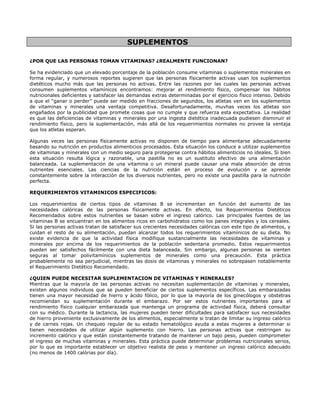 SUPLEMENTOS

¿POR QUE LAS PERSONAS TOMAN VITAMINAS? ¿REALMENTE FUNCIONAN?

Se ha evidenciado que un elevado porcentaje de la población consume vitaminas o suplementos minerales en
forma regular, y numerosos reportes sugieren que las personas físicamente activas usan los suplementos
dietéticos mucho más que las personas no activas. Entre las razones por las cuales las personas activas
consumen suplementos vitamínicos encontramos: mejorar el rendimiento físico, compensar los hábitos
nutricionales deficientes y satisfacer las demandas extras determinadas por el ejercicio físico intenso. Debido
a que el “ganar o perder” puede ser medido en fracciones de segundos, los atletas ven en los suplementos
de vitaminas y minerales una ventaja competitiva. Desafortunadamente, muvhas veces los atletas son
engañados por la publicidad que promete cosas que no cumple y que refuerza esta expectativa. La realidad
es que las deficiencias de vitaminas y minerales por una ingesta dietética inadecuada pudiesen disminuir el
rendimiento físico, pero la suplementación, más allá de los requerimientos normales no provee la ventaja
que los atletas esperan.

Algunas veces las personas físicamente activas no disponen de tiempo para alimentarse adecuadamente
basando su nutrición en productos alimenticios procesados. Esta situación los conduce a utilizar suplementos
de vitaminas y minerales con un medio seguro para protegerse contra hábitos alimenticios no ideales. Si bien
esta situación resulta lógica y razonable, una pastilla no es un sustituto efectivo de una alimentación
balanceada. La suplementación de una vitamina o un mineral puede causar una mala absorción de otros
nutrientes esenciales. Las ciencias de la nutrición están en proceso de evolución y se aprende
constantemente sobre la interacción de los diversos nutrientes, pero no existe una pastilla para la nutrición
perfecta.

REQUERIMIENTOS VITAMINICOS ESPECIFICOS:

Los requerimientos de ciertos tipos de vitaminas B se incrementan en función del aumento de las
necesidades calóricas de las personas físicamente activas. En efecto, los Requerimientos Dietéticos
Recomendados sobre estos nutrientes se basan sobre el ingreso calórico. Las principales fuentes de las
vitaminas B se encuentran en los alimentos ricos en carbohidratos como los panes integrales y los cereales.
Si las personas activas tratan de satisfacer sus crecientes necesidades calóricas con este tipo de alimentos, y
cuidan el resto de su alimentación, puedan alcanzar todos los requerimientos vitamínicos de su dieta. No
existe evidencia de que la actividad física modifique sustancialmente las necesidades de vitaminas y
minerales por encima de los requerimientos de la población sedentaria promedio. Estos requerimientos
pueden ser satisfechos fácilmente con una dieta balanceada. Sin embargo, algunas personas se sienten
seguras al tomar polivitamínicos suplementos de minerales como una precaución. Esta práctica
probablemente no sea perjudicial, mientras las dosis de vitaminas y minerales no sobrepasen notablemente
el Requerimiento Dietético Recomendado.

¿QUIEN PUEDE NECESITAR SUPLEMENTACION DE VITAMINAS Y MINERALES?
Mientras que la mayoría de las personas activas no necesitan suplementación de vitaminas y minerales,
existen algunos individuos que se pueden beneficiar de ciertos suplementos específicos. Las embarazadas
tienen una mayor necesidad de hierro y ácido fólico, por lo que la mayoría de los ginecólogos y obstetras
recomiendan su suplementación durante el embarazo. Por ser estos nutrientes importantes para el
rendimiento físico cualquier embarazada que mantenga un programa de actividad física, deberá consultar
con su médico. Durante la lactancia, las mujeres pueden tener dificultades para satisfacer sus necesidades
de hierro proveniente exclusivamente de los alimentos, especialmente si tratan de limitar su ingreso calórico
y de carnes rojas. Un chequeo regular de su estado hematológico ayuda a estas mujeres a determinar si
tienen necesidades de utilizar algún suplemento con hierro. Las personas activas que restringen su
incremento calórico y que están constantemente tratando de mantener un bajo peso, pueden comprometer
el ingreso de muchas vitaminas y minerales. Esta práctica puede determinar problemas nutricionales serios,
por lo que es importante establecer un objetivo realista de peso y mantener un ingreso calórico adecuado
(no menos de 1400 calórias por día).
 