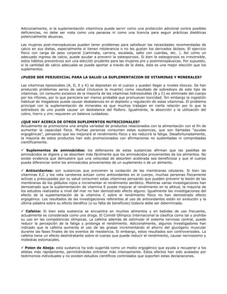 Adicionalmente, si la suplementación vitamínica puede servir como una protección adicional contra posibles
deficiencias, no debe ser vista como una panacea ni como una licencia para seguir prácticas dietéticas
potencialmente abusivas.

Las mujeres post-menopáusicas pueden tener problemas para satisfacer las necesidades recomendadas de
calcio en sus dietas, especialmente si tienen intolerancia o no les gustan los derivados lácteos. El ejercicio
físico con carga de peso corporal (caminata, carrera, escalada, salto con cuerdas, etc. ). Así como un
adecuado ingreso de calcio, puede ayudar a prevenir la osteoporosis. Si bien la osteoporosis es irreversible,
estos hábitos preventivos son una elección prudente para las mujeres pre y postmenopáusicas. Por supuesto,
si la cantidad de calcio adecuada se puede aportar a través de la dieta, ésta es una mejor elección que los
suplementos.

¿PUEDE SER PERJUDICIAL PARA LA SALUD LA SUPLEMENTACION DE VITAMINAS Y MINERALES?

Las vitaminas liposolubles (A, D, E y K) se depositan en el cuerpo y pueden llegar a niveles tóxicos. Se han
producido problemas serios de salud (inclusive la muerte) como resultado de sobredosis de este tipo de
vitaminas. Un consumo excesivo de la mayoría de las vitaminas hidrosolubles (B y C) es eliminado del cuerpo
por los riñones, por lo que pareciera ser menos probable que promuevan toxicidad. Sin embargo la ingestión
habitual de megadosis puede causar desbalances en el depósito y regulación de estas vitaminas. El problema
principal con la suplementación de minerales es que muchos trabajan en cierta relación por lo que la
sobredosis de uno puede causar un desbalance del fósforo. Igualmente, la absorción y la utilización del
cobre, hierro y zinc requieren un balance cuidadoso.

¿QUE HAY ACERCA DE OTROS SUPLEMENTOS NUTRICIONALES?
Actualmente se promociona una amplia variedad de productos relacionados con la alimentación con el fin de
aumentar la capacidad física. Muchas personas consumen estas sustancias, que son llamadas “ayudas
ergogénicas”, pensando que les mejorará el rendimiento físico y les reducirá la fatiga. Desafortunadamente,
la mayoría de estos productos han sido promocionados con afirmaciones no sustentadas ni comprobadas
científicamente.

   Suplementos de aminoácidos: los defensores de estas sustancias afirman que las pastillas de
aminoácidos se digiere y se absorben más fácilmente que los aminoácidos provenientes de los alimentos. No
existe evidencia que demuestre que una velocidad de absorben acelerada sea beneficiosa y que el cuerpo
pueda diferenciar entre los aminoácidos provenientes de un suplemento o de un alimento.

    Antioxidantes: son sustancias que previenen la oxidación de las membranas celulares. Si bien las
vitaminas E,C y los veta carotenos actúan como antioxidantes en el cuerpo, muchas personas físicamente
activas y preocupadas por su salud consumen estas vitaminas pensando que pueden prevenir la lesión de las
membranas de los glóbulos rojos e incrementar el rendimiento aeróbico. Mientras varias investigaciones han
demostrado que la suplementación de vitamina E puede mejorar el rendimiento en la altitud, la mayoría de
los estudios realizados a nivel del mar no han demostrado efecto alguno. Igualmente las investigaciones del
efecto de la suplementación de la vitamina C sobre el rendimiento físico no han demostrado efecto
ergogénico. Los resultados de las investigaciones referentes al uso de antioxidantes están en evolución y la
última palabra sobre su efecto benéfico (o su falta de beneficios) todavía debe ser determinada.

   Cafeína: Si bien esta sustancia se encuentra en muchos alimentos y en bebidas de uso frecuente,
actualmente es considerada como una droga. El Comité Olímpico Internacional la clasifica como tal y prohibe
su uso en las competencias olímpicas. La cafeína además de estimular el sistema nervioso central, puede
reducir la percepción de la fatiga y prolonga el rendimiento. Adicionalmente, algunos investigadores han
indicado que la cafeína aumenta el uso de las grasas incrementando el ahorro del glucógeno muscular
durante las fases finales de los eventos de resistencia. Si embargo, estos resultados son controversiales. La
cafeína tiene un efecto deshidratante sobre el cuerpo que puede reducir el rendimiento, causar nerviosismo y
molestias estomacales.

   Polen de Abeja: esta sustancia ha sido sugerida como un medio ergogénico que ayuda a recuperar a los
atletas más rápidamente, permitiéndoles entrenar más intensamente. Estos efectos han sido avalados por
testimonios individuales y no existen estudios científicos controlados que soporten estas declaraciones.
 