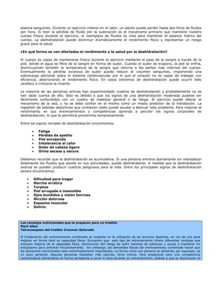 plasma sanguíneo. Durante un ejercicio intenso en el calor, un adulto puede perder hasta dos litros de fluidos
por hora. Si bien la pérdida de fluido por la sudoración es el mecanismo primario que mantiene nuestro
cuerpo fresco durante el ejercicio, el reemplazo de fluidos es vital para mantener el balance hídrico del
cuerpo. La deshidratación puede disminuir dramáticamente el rendimiento físico y representar un riesgo
grave para la salud.

¿En qué forma se ven afectados el rendimiento y la salud por la deshidratación?

El cuerpo es capaz de mantenerse fresco durante el ejercicio mediante el paso de la sangre a través de la
piel, donde el agua se filtra de la sangre en forma de sudor. Cuando el sudor se evapora, la piel se enfría,
disminuyendo también la temperatura de la sangre que retorna a las partes más internas del cuerpo.
Eventualmente la pérdida excesiva de sudor puede reducir el volumen sanguíneo, imponiendo una
sobrecarga adicional sobre el sistema cardiovascular por lo que el corazón no es capaz de trabajar con
eficiencia, deteriorando el rendimiento físico. En casos extremos de deshidratación puede ocurrir fallo
cardíaco e inclusive la muerte.

La mayoría de las personas activas han experimentado cuadros de deshidratación y probablemente no se
han dado cuenta de ello. Esto es debido a que los signos de una deshidratación moderada pudiese ser
fácilmente confundidos con un cuadro de malestar general o de fatiga. El ejercicio puede alterar el
mecanismo de la sed, y no se debe confiar en el mismo como un medio predictor de la hidratación. La
ingestión de bebidas deportivas que contienen sodio puede ayudar a atenuar este problema. Para mejorar el
rendimiento en sus entrenamientos y competencias aprenda a percibir los signos corporales de
deshidratación, lo que le permitirá prevenirlos tempranamente.

Entre los signos iniciales de deshidratación encontramos:

        •     Fatiga
        •     Pérdida de apetito
        •     Piel enrojecida
        •     Intolerancia al calor
        •     Dolor de cabeza ligero
        •     Orina escasa y oscura

Debemos recordar que la deshidratación es acumulativa. Si una persona entrena diariamente sin reemplazar
totalmente los fluidos que pierde en sus actividades, puede deshidratarse. A medida que la deshidratación
avanza se pueden producir cuadros peligrosos para la vida. Entre los principales signos de deshidratación
severa encontramos:

    •       Dificultad para tragar
    •       Marcha errática
    •       Torpeza
    •       Piel arrugada e insensible
    •       Ojos hundidos y visión borrosa
    •       Micción dolorosa
    •       Espasmo muscular
    •       Delirio



Los consejos nutricionales que te preparan para un triatlón
Mark Allen
Tetracampeon del triatlón Ironman Gatorade

El fundamento del entrenamiento combinado se sustenta en la utilización de los diversos deportes, en vez de uno para
mejorar en forma total su capacidad física. Encuentro que este tipo de entrenamiento ofrece diferentes ventajas que
incluyen mejoría de la capacidad física, disminución del riesgo de sufrir lesiones de sobreuso y ayuda a mantener mi
entusiasmo para entrenar frecuentemente. Sin embargo, las demandas físicas del entrenamiento combinado hacen que
las decisiones nutricionales sean extremadamente importantes. La forma como una persona se alimenta, por supuesto, es
un poco personal. Algunas personas necesitan más calorías, otros menos. Para prepararse para una competencia
recomendaría alimentarse en forma semejante a como lo hace durante en entrenamiento. Debido a que se disminuyen el
 