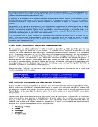 entrenamiento antes de las competencias, encuentro que el mantenimiento de una dieta rica en carbohidratos permitirá
cargar suficientemente los depósitos de carbohidratos. Se observa que no es necesario emplear un régimen de sobre
carga de carbohidratos se come habitualmente bien.

El día previo de la competencia es el momento clave para satisfacer las necesidades hídricas. Usar suplementos líquidos
de carbohidratos como GatorLode, no solo aumentan los depósitos de glucógeno, sino que me sirven como un medio para
incrementar la ingesta de fluidos como tal. Estos suplementos son más fáciles de digerir que las pastas, el arroz y los
cereales.

Ciertas veces, en la mañana de la competencia, existe intranquilidad, nerviosismo y se pierde el apetito por lo que las
bebidas con carbohidratos pueden ayudar. Una buena estrategia para el día de la carrera es pensar que larga será la
carrera y que alimentos pudiesen comerse de un entrenamiento de la misma duración. Si la carrera tomará ¿Qué
consumiría normalmente en las tres horas previas de un entrenamiento semejante? Se trata de consumir la misma
cantidad de calorías en forma tal que puedan rendir perfectamente.

Lo que se coma durante la carrera puede ser tan importante como la comida que ingiere antes de la misma. Hay que
comer y beber como se hace durante una sesión intensa de entrenamiento. NO hay que pensar que por ser el día de la
competencia no hay necesidad de consumir cualquier cosa. Ciertamente, creo que la nutrición tiene un un efecto
importante sobre el desempeño físico.



¿Cuáles son los requerimientos de fluidos de una persona activa?

En un promedio un adulto sedentario necesita alrededor de dos litros y medio de fluidos por día para
reemplazar el agua que pierde en su vida normal. Las personas activas necesitan mucho más que esta
cantidad. La forma más simple pero más precisa de evaluar sus requerimientos de fluidos es la de pesarse
antes y después de cada sesión de ejercicio. Cada medio kilo de peso que pierde deberá ser reemplazado con
dos vasos de fluidos. Beba la cantidad de fluidos perdida así como su requerimiento diario de dos litros y
medio. Si se hidrata adecuadamente su peso retornará a los niveles que tenía antes de realizar ejercicio. Si
entrena semana tras semana, usted puede seguir esta técnica por una o dos semanas y establecer un
promedio de sus necesidades diarias de fluidos. La ingestión de bebidas moderadamente azucaradas que
contengan sodio, como las bebidas deportivas bien formulada, puede estimular la ingestión de fluidos y
minimizar la pérdida de los mismos durante el ejercicio.

Cuando compita o realice un entrenamiento muy intenso, siga los siguientes lineamientos que le ayudarán a
mantenerse debidamente hidratado:

        Antes del ejercicio:         Beba uno o dos vasos de fluidos 15 a 30 minutos antes del ejercicio.
        Durante el ejercicio:        Beba uno o dos vasos de fluidos 15 a 30 minutos antes del ejercicio.
        Después del ejercicio:       Hidrátese de forma continua, hasta que desaparezca la sed.


¿Qué condiciones debe necesitar una mayor cantidad de fluidos?

Si bien resulta evidente que la práctica de ejercicio físico en medios calientes determina pérdida de fluidos,
existen otras condiciones en las cuales se puede alterar el balance hídrico corporal. La práctica de ejercicios
de resistencia, durante largo tiempo en medios ambientes fríos, puede provocar una pérdida sustancial de
fluidos. Debido a que este tipo de ejercicio usted no se siente acalorado la deshidratación puede pasar
desapercibida.

La adaptación a la altura puede determinar pérdida de fluidos y los viajes en avión también se consideran
como una condición que favorece la deshidratación. Si usted viaja a las montañas de vacaciones para
esquiar, pudiese estar predispuesto a deshidratarse. Beba abundante fluidos no deshidratante (libres de
cafeínas o de alcohol) que pueden acelerar su adaptación a la altura. Adicionalmente es importante estar
atento a otros factores que puedan promover deshidratación:

    •   Náuseas y vómitos
    •   Fiebre
    •   Embarazo
    •   Lactancia
    •   Menstruación
 