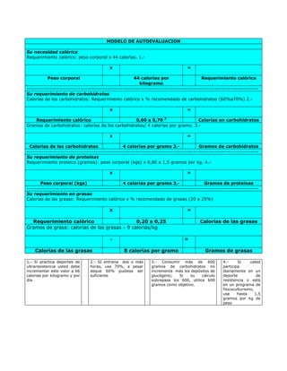 MODELO DE AUTOEVALUACION

Su necesidad calórica
Requerimiento calórico: peso corporal x 44 calorías. 1.-

                                           x                                       =

           Peso corporal                                44 calorías por                    Requerimiento calórica
                                                           kilogramo
-------------------------------------------------------------------------------------------------------------------------
Su requerimiento de carbohidratos
Calorías de los carbohidratos: Requerimiento calórico x % recomendado de carbohidratos (60%a70%) 2.-

                                           x                                       =

    Requerimiento calórico                        0,60 a 0,70 2                 Calorías en carbohidratos
Gramos de carbohidratos: calorías de los carbohidratos/ 4 calorías por gramo. 3.-

                                           x                                       =

 Calorías de los carbohidratos                    4 calorías por gramo 3.-                Gramos de carbohidratos
-------------------------------------------------------------------------------------------------------------------------
Su requerimiento de proteinas
Requerimiento proteico (gramos): peso corporal (kgs) x 0,80 a 1,5 gramos por kg. 4.-

                                           x                                       =

       Peso corporal (kgs)                        4 calorías por gramo 3.-                   Gramos de proteinas
-------------------------------------------------------------------------------------------------------------------------
Su requerimiento en grasas
Calorías de las grasas: Requerimiento calórico x % recomendado de grasas (20 a 25%)

                                           x                                       =

  Requerimiento calórico                      0,20 a 0,25                                 Calorías de las grasas
Gramos de grasa: calorías de las grasas ÷ 9 calorias/kg

                                           ÷                                      =

    Calorías de las grasas                        8 calorías por gramo                       Gramos de grasas

1.- Si practica deportes de      2.- SI entrena dos o más        3.- Consumir más de 600              4.-     Si     usted
ultraresistencia usted debe      horas, use 70%, a pesar         gramos de carbohidratos no           participa
incrementar este valor a 66      deque 60% pudiese ser           incrementa más los depósitos de      diariamente en un
calorias por kilogramo y por     suficiente                      glucógeno;   Si    su    cálculo     deporte            de
día                                                              sobrepasa los 600, utilice 600       resistencia o está
                                                                 gramos como objetivo.                en un programa de
                                                                                                      fisicoculturismo,
                                                                                                      use     hasta     1,5
                                                                                                      gramos por kg de
                                                                                                      peso
 