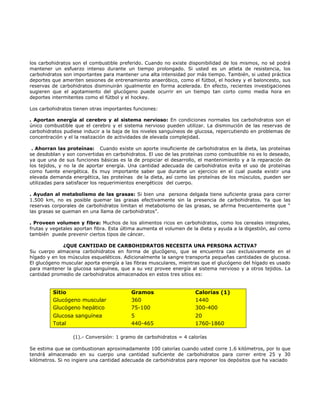 los carbohidratos son el combustible preferido. Cuando no existe disponibilidad de los mismos, no sé podrá
mantener un esfuerzo intenso durante un tiempo prolongado. Si usted es un atleta de resistencia, los
carbohidratos son importantes para mantener una alta intensidad por más tiempo. También, si usted práctica
deportes que ameriten sesiones de entrenamiento anaeróbico, como el fútbol, el hockey y el baloncesto, sus
reservas de carbohidratos disminuirán igualmente en forma acelerada. En efecto, recientes investigaciones
sugieren que el agotamiento del glucógeno puede ocurrir en un tiempo tan corto como media hora en
deportes intermitentes como el fútbol y el hockey.

Los carbohidratos tienen otras importantes funciones:

. Aportan energía al cerebro y al sistema nervioso: En condiciones normales los carbohidratos son el
único combustible que el cerebro y el sistema nervioso pueden utilizar. La disminución de las reservas de
carbohidratos pudiese inducir a la baja de los niveles sanguíneos de glucosa, repercutiendo en problemas de
concentración y el la realización de actividades de elevada complejidad.

 . Ahorran las proteínas: Cuando existe un aporte insuficiente de carbohidratos en la dieta, las proteínas
se desdoblan y son convertidas en carbohidratos. El uso de las proteínas como combustible no es lo deseado,
ya que una de sus funciones básicas es la de propiciar el desarrollo, el mantenimiento y a la reparación de
los tejidos, y no la de aportar energía. Una cantidad adecuada de carbohidratos evita el uso de proteínas
como fuente energética. Es muy importante saber que durante un ejercicio en el cual pueda existir una
elevada demanda energética, las proteínas de la dieta, así como las proteínas de los músculos, pueden ser
utilizadas para satisfacer los requerimientos energéticos del cuerpo.

. Ayudan al metabolismo de las grasas: Si bien una persona delgada tiene suficiente grasa para correr
1.500 km, no es posible quemar las grasas efectivamente sin la presencia de carbohidratos. Ya que las
reservas corporales de carbohidratos limitan el metabolismo de las grasas, se afirma frecuentemente que “
las grasas se queman en una llama de carbohidratos”.

. Proveen volumen y fibra: Muchos de los alimentos ricos en carbohidratos, como los cereales integrales,
frutas y vegetales aportan fibra. Esta última aumenta el volumen de la dieta y ayuda a la digestión, así como
también puede prevenir ciertos tipos de cáncer.

              ¿QUE CANTIDAD DE CARBOHIDRATOS NECESITA UNA PERSONA ACTIVA?
Su cuerpo almacena carbohidratos en forma de glucógeno, que se encuentra casi exclusivamente en el
hígado y en los músculos esqueléticos. Adicionalmente la sangre transporta pequeñas cantidades de glucosa.
El glucógeno muscular aporta energía a las fibras musculares, mientras que el glucógeno del hígado es usado
para mantener la glucosa sanguínea, que a su vez provee energía al sistema nervioso y a otros tejidos. La
cantidad promedio de carbohidratos almacenados en estos tres sitios es:


         Sitio                            Gramos                     Calorías (1)
         Glucógeno muscular               360                        1440
         Glucógeno hepático               75-100                     300-400
         Glucosa sanguínea                5                          20
         Total                            440-465                    1760-1860

                  (1).- Conversión: 1 gramo de carbohidratos = 4 calorías

Se estima que se combustionan aproximadamente 100 calorías cuando usted corre 1.6 kilómetros, por lo que
tendrá almacenado en su cuerpo una cantidad suficiente de carbohidratos para correr entre 25 y 30
kilómetros. Si no ingiere una cantidad adecuada de carbohidratos para reponer los depósitos que ha vaciado
 