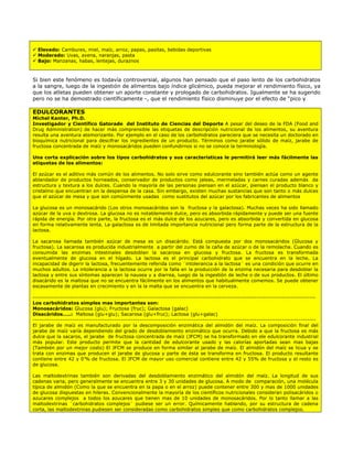 Elevado: Cambures, miel, maíz, arroz, papas, pasitas, bebidas deportivas
  Moderado: Uvas, avena, naranjas, pasta
  Bajo: Manzanas, habas, lentejas, duraznos



Si bien este fenómeno es todavía controversial, algunos han pensado que el paso lento de los carbohidratos
a la sangre, luego de la ingestión de alimentos bajo índice glicémico, pueda mejorar el rendimiento físico, ya
que los atletas pueden obtener un aporte constante y prologado de carbohidratos. Igualmente se ha sugerido
pero no se ha demostrado científicamente -, que el rendimiento físico disminuye por el efecto de “pico y

EDULCORANTES
Michel Kanter, Ph.D.
Investigador y Científico Gatorade del Instituto de Ciencias del Deporte A pesar del deseo de la FDA (Food and
Drug Administration) de hacer más comprensible las etiquetas de descripción nutricional de los alimentos, su aventura
resulta una aventura atemorizante. Por ejemplo en el caso de los carbohidratos pareciera que se necesita un doctorado en
bioquímica nutricional para descifrar los ingredientes de un producto. Términos como jarabe sólido de maíz, jarabe de
fructosa concentrada de maíz y monosacáridos pueden confundirnos si no se conoce la terminología.

Una corta explicación sobre los tipos carbohidratos y sus características le permitirá leer más fácilmente las
etiquetas de los alimentos:

El azúcar es el aditivo más común de los alimentos. No solo sirve como edulcorante sino también actúa como un agente
ablandador de productos horneados, conservador de productos como jaleas, mermeladas y carnes curadas además da
estructura y textura a los dulces. Cuando la mayoría de las personas piensan en el azúcar, piensan el producto blanco y
cristalino que encuentran en la despensa de la casa. Sin embargo, existen muchas sustancias que son tanto o más dulces
que el azúcar de mesa y que son comúnmente usadas como sustitutos del azúcar por los fabricantes de alimentos

La glucosa es un monosacárido (Los otros monosacáridos son la fructosa y la galactosa). Muchas veces ha sido llamado
azúcar de la uva o dextrosa. La glucosa no es notablemente dulce, pero es absorbida rápidamente y puede ser una fuente
rápida de energía. Por otra parte, la fructosa es el más dulce de los azucares, pero es absorbida y convertida en glucosa
en forma relativamente lenta. La galactosa es de limitada importancia nutricional pero forma parte de la estructura de la
lactosa.

La sacarosa llamada también azúcar de mesa es un disacárido. Está compuesta por dos monosacáridos (Glucosa y
fructosa). La sacarosa es producida industrialmente a partir del zumo de la caña de azúcar o de la remolacha. Cuando es
consumida las enzimas intestinales desdoblan la sacarosa en glucosa y fructosa. La fructosa es transformada
eventualmente de glucosa en el hígado. La lactosa es el principal carbohidrato que se encuentra en la leche. La
incapacidad de digerir la lactosa, frecuentemente referida como ¨intolerancia a la lactosa¨ es una condición que ocurre en
muchos adultos. La intolerancia a la lactosa ocurre por la falla en la producción de la enzima necesaria para desdoblar la
lactosa y entre sus síntomas aparecen la nausea y a diarrea, luego de la ingestión de leche o de sus productos. El último
disacárido es la maltosa que no se encuentra fácilmente en los alimentos que habitualmente comemos. Se puede obtener
escasamente de plantas en crecimiento y en la la malta que se encuentra en la cerveza.

---------------------------------------------------------------------------------------------------------------------------------------
Los carbohidratos simples mas importantes son:
Monosacáridos: Glucosa (glu); Fructosa (fruc); Galactosa (galac)
Disacáridos…..: Maltosa (glu+glu); Sacarosa (glu+fruc); Lactosa (glu+galac)
---------------------------------------------------------------------------------------------------------------------------------------
El jarabe de maíz es manufacturado por la descomposición enzimática del almidón del maíz. La composición final del
jarabe de maíz varía dependiendo del grado de desdoblamiento enzimático que ocurra. Debido a que la fructosa es más
dulce que la sacaros, el jarabe de fructosa concentrada de maíz (JFCM) se ha transformado en ele edulcorante industrial
más popular. Este producto permite que la cantidad de edulcorante usado y las calorías aportadas sean mas bajas
(También por un mejor costo) El JFCM se produce en forma similar al jarabe de maíz. El almidón del maíz se licua y se
trata con enzimas que producen el jarabe de glucosa y parte de ésta se transforma en fructosa. El producto resultante
contiene entre 42 y 0’% de fructosa. El JFCM de mayor uso comercial contiene entre 42 y 55% de fructosa y el resto es
de glucosa.

Las maltodextrinas también son derivadas del desdoblamiento enzimático del almidón del maíz. La longitud de sus
cadenas varia, pero generalmente se encuentra entre 3 y 30 unidades de glucosa. A modo de comparación, una molécula
típica de almidón (Como la que se encuentra en la papa o en el arroz) puede contener entre 300 y mas de 1000 unidades
de glucosa dispuestas en hileras. Convencionalmente la mayoría de los científicos nutricionales consideran polisacáridos o
azucares complejos a todos los azucares que tienen mas de 10 unidades de monosacáridos. Por lo tanto llamar a las
maltodextrinas ¨carbohidratos complejos¨ pudiese ser un error. Químicamente hablando, por su estructura de cadena
corta, las maltodextrinas pudiesen ser consideradas como carbohidratos simples que como carbohidratos complejos.
 