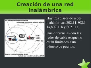 Creación de una red
inalámbrica
Hay tres clases de redes 
inalámbricas:802.11:802.1
1a,802.11b y 802.11g.
Una diferencias con las 
redes de cable es,que no 
están limitados a un 
número de puertos.

 

 

 