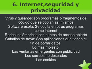 6. Internet,seguridad y
privacidad
Virus y gusanos: son programas o fragmentos de
código que se copian así mismos
Software espía: Se oculta en otros programas
como internet
Redes inalámbricas con puntos de acceso abierto
Caballos de troya: Son aplicaciones que tienen el
fin de borrar datos.
Lo mas molesto:
Las ventanas emergentes con publicidad
Los correos no deseados
Las cookies
 

 

 