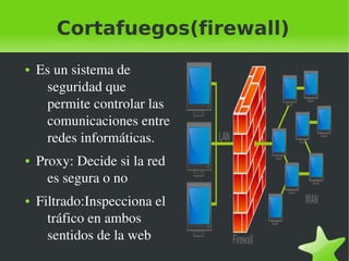 Cortafuegos(firewall)
●

●

●

 

Es un sistema de 
seguridad que 
permite controlar las 
comunicaciones entre 
redes informáticas.
Proxy: Decide si la red 
es segura o no
Filtrado:Inspecciona el 
tráfico en ambos 
sentidos de la web
 

 
