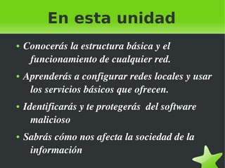En esta unidad
●

●

●

●

 

Conocerás la estructura básica y el 
funcionamiento de cualquier red.
Aprenderás a configurar redes locales y usar 
los servicios básicos que ofrecen.
Identificarás y te protegerás  del software 
malicioso
Sabrás cómo nos afecta la sociedad de la 
información
 

 
