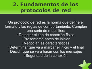 2. Fundamentos de los
protocolos de red
Un protocolo de red es la norma que define el
formato y las reglas de comportamiento. Cumplen
una serie de requisitos:
● Detectar el tipo de conexión física
● Presentarse antes de iniciar
● Negociar las características
● Determinar qué va a marcar el inicio y el final
● Decidir que se va a hacer con los mensajes
● Seguridad de la conexión
 

 

 