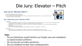 Die Jury: Elevator – Pitch



Tipps:
- Die Jury Teilnehmer sowohl fachlich zum Projekt, wie auch methodisch
zur Speed Creation einführen
- Die Jury-Session auf Video aufnehmen
- Die Jury Feedback mit dem Team nachbesprechen

33

 