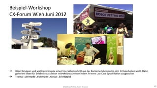 Beispiel-Workshop
CX-Forum Wien Juni 2012




Bildet Gruppen und wählt pro Gruppe einen Interaktionsschritt aus der Kundenerlebnisskette, den Ihr bearbeiten wollt. Dann
generiert Ideen für Erlebnisse zu diesen Interaktionsschritten indem ihr eine Use-Case Spezifikation ausgestaltet
Thema: Jahrmarkt-, Flohmarkt-, Messe-, Eventstand

Matthias Pohle, Sven Krause

40

 