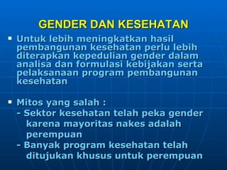 GENDER DAN KESEHATAN Untuk lebih meningkatkan hasil pembangunan kesehatan perlu lebih diterapkan kepedulian gender dalam analisa dan formulasi kebijakan serta pelaksanaan program pembangunan kesehatan Mitos yang salah : - Sektor kesehatan telah peka gender  karena mayoritas nakes adalah  perempuan - Banyak program kesehatan telah  ditujukan khusus untuk perempuan 