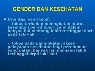 GENDER DAN KESEHATAN Orientasi yang tepat :  -  fokus terhadap peningkatan status  kesehatan perempuan  yang dalam banyak hal memang lebih tertinggal dari pada laki-laki -  fokus pada peningkatan akses pelayanan kesehatan bagi perempuan yang dalam banyak hal memang lebih  tertinggal drpd laki-laki 