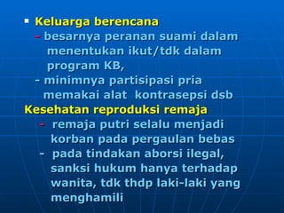 Keluarga berencana -  besarnya peranan suami dalam menentukan ikut/tdk dalam  program KB,  - minimnya partisipasi pria  memakai alat  kontrasepsi dsb Kesehatan reproduksi remaja -  remaja putri selalu menjadi  korban pada pergaulan bebas -  pada tindakan aborsi ilegal,  sanksi hukum hanya terhadap  wanita, tdk thdp laki-laki yang  menghamili   