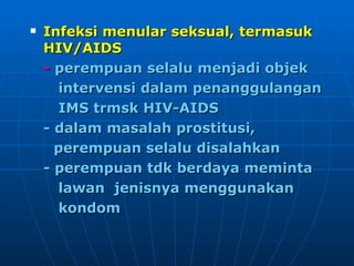 Infeksi menular seksual, termasuk HIV/AIDS -  perempuan selalu menjadi objek  intervensi dalam penanggulangan  IMS trmsk HIV-AIDS - dalam masalah prostitusi,  perempuan selalu disalahkan - perempuan tdk berdaya meminta  lawan  jenisnya menggunakan  kondom 