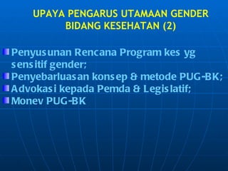 UPAYA PENGARUS UTAMAAN GENDER BIDANG KESEHATAN (2) Penyusunan Rencana Program kes yg sensitif gender; Penyebarluasan konsep & metode PUG-BK; Advokasi kepada Pemda & Legislatif; Monev PUG-BK 