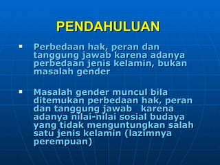 PENDAHULUAN   Perbedaan hak, peran dan tanggung jawab karena adanya perbedaan jenis kelamin, bukan masalah gender Masalah gender muncul bila  ditemukan perbedaan hak, peran dan tanggung jawab  karena adanya nilai-nilai sosial budaya yang tidak menguntungkan salah satu jenis kelamin (lazimnya perempuan) 