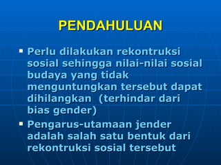 PENDAHULUAN Perlu dilakukan rekontruksi sosial sehingga nilai-nilai sosial budaya yang tidak menguntungkan tersebut dapat dihilangkan  (terhindar dari bias gender) Pengarus-utamaan jender adalah salah satu bentuk dari rekontruksi sosial tersebut 