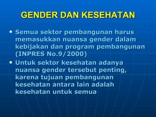 GENDER DAN KESEHATAN Semua sektor pembangunan harus memasukkan nuansa gender dalam kebijakan dan program pembangunan (INPRES No.9/2000) Untuk sektor kesehatan adanya nuansa gender tersebut penting, karena tujuan pembangunan kesehatan antara lain adalah kesehatan untuk semua 