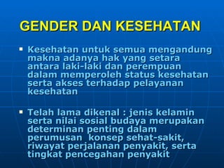 GENDER DAN KESEHATAN   Kesehatan untuk semua mengandung makna adanya hak yang setara antara laki-laki dan perempuan dalam memperoleh status kesehatan serta akses terhadap pelayanan kesehatan Telah lama dikenal : jenis kelamin serta nilai sosial budaya merupakan determinan penting dalam perumusan  konsep sehat-sakit, riwayat perjalanan penyakit, serta tingkat pencegahan penyakit 
