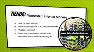 TIENDA: Momenti di intenso piacere
★ Zona Exclusiva y Amplia
★ Punto de venta de 30 a 70 m2 aproximadamente
★ Ubicación comercial
★ Personas motivadas para trabajar en su
crecimiento con la ayuda de nuestra guía
10
www. italycoffeeteastore.com
 