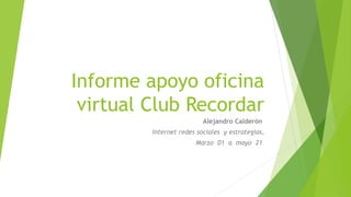Informe apoyo oficina
virtual Club Recordar
Alejandro Calderón
Internet redes sociales y estrategias,
Marzo 01 a mayo 21
 