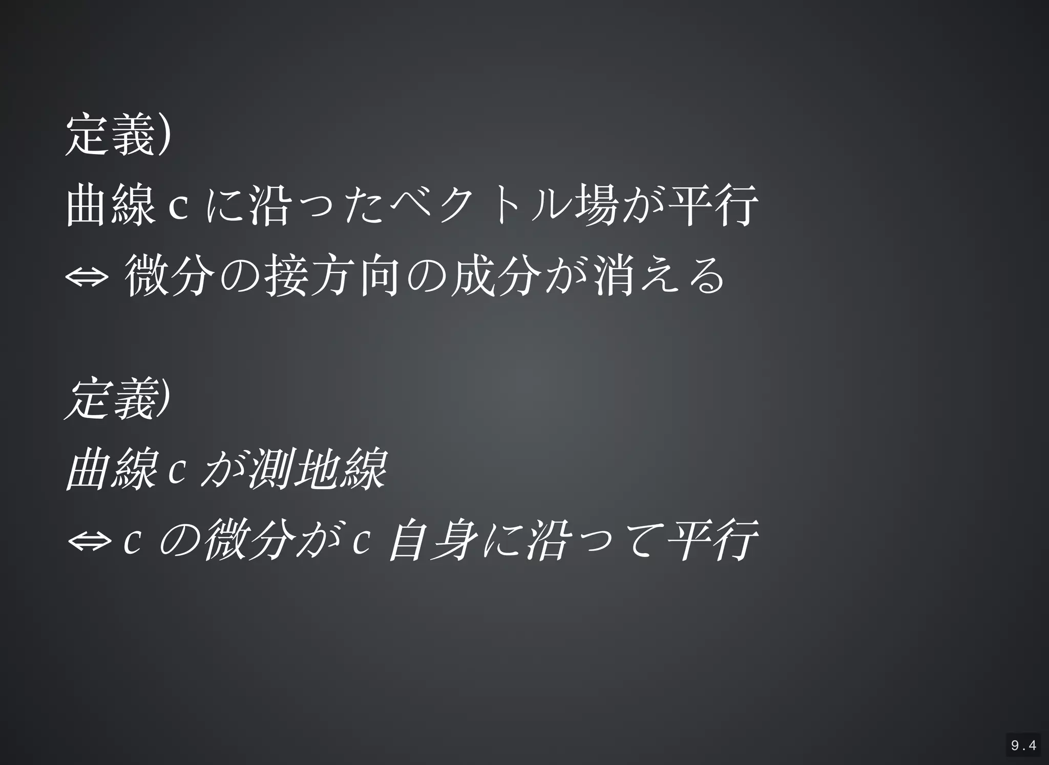 9 . 4
定義定義))
曲線曲線 cc に沿ったベクトル場が平⾏行に沿ったベクトル場が平⾏行
⇔⇔ 微分の接⽅方向の成分が消える微分の接⽅方向の成分が消える
定義定義))
曲線曲線 cc が測地線が測地線
⇔⇔ cc の微分がの微分が cc ⾃自⾝身に沿って平⾏行⾃自⾝身に沿って平⾏行
 