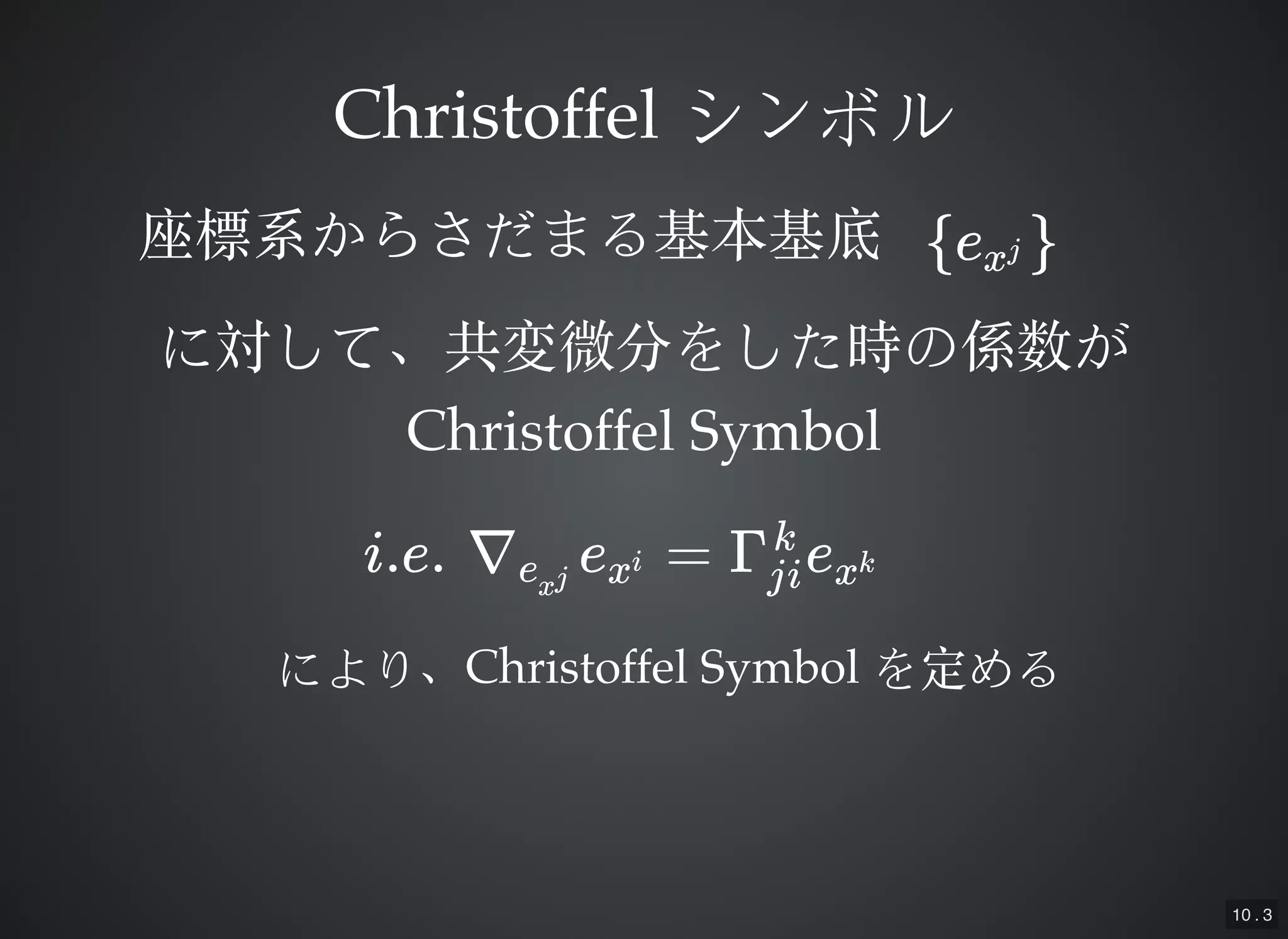 10 . 3
ChristoffelChristoffel シンボルシンボル
e{ xj }座標系からさだまる基本基底座標系からさだまる基本基底
に対して、共変微分をした時の係数がに対して、共変微分をした時の係数が
Christoffel SymbolChristoffel Symbol
i.e. ∇ e = Γ eexj xi
ji
k
xk
により、により、Christoffel SymbolChristoffel Symbol を定めるを定める
 
