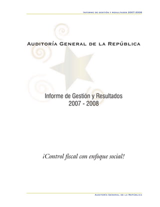 Informe de gestión y resultados 2007-2008




Auditoría General de la República




     Informe de Gestión y Resultados
              2007 - 2008                                        Sec1:1




    ¡Control fiscal con enfoque social!




                             Auditoría General de la República
 
