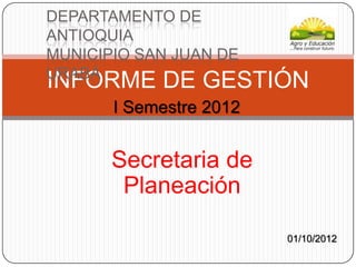 DEPARTAMENTO DE
ANTIOQUIA
MUNICIPIO SAN JUAN DE
URABÁ
INFORME DE GESTIÓN
       I Semestre 2012


       Secretaria de
        Planeación

                         01/10/2012
 