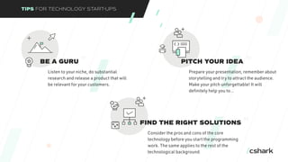 TIPS FOR TECHNOLOGY START-UPS
BE A GURU
Listen to your niche, do substantial
research and release a product that will
be relevant for your customers.
01
PITCH YOUR IDEA
Prepare your presentation, remember about
storytelling and try to attract the audience.
Make your pitch unforgettable! It will
definitely help you to…
02
FIND THE RIGHT SOLUTIONS
Consider the pros and cons of the core
technology before you start the programming
work. The same applies to the rest of the
technological background.
03
 